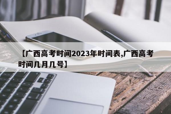 【广西高考时间2023年时间表,广西高考时间几月几号】