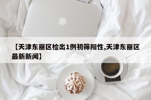 【天津东丽区检出1例初筛阳性,天津东丽区最新新闻】